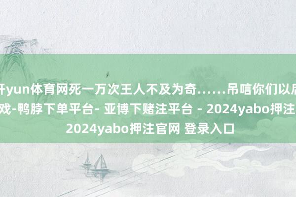 开yun体育网死一万次王人不及为奇……吊唁你们以后再也玩不了游戏-鸭脖下单平台- 亚博下赌注平台 - 2024yabo押注官网 登录入口