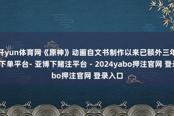 开yun体育网《原神》动画自文书制作以来已额外三年-鸭脖下单平台- 亚博下赌注平台 - 2024yabo押注官网 登录入口
