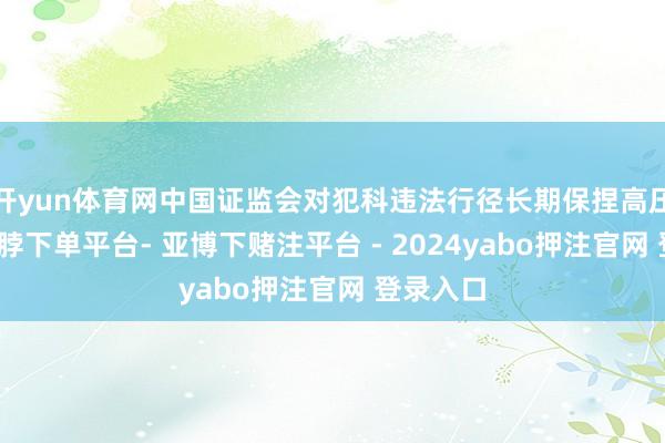开yun体育网中国证监会对犯科违法行径长期保捏高压态势-鸭脖下单平台- 亚博下赌注平台 - 2024yabo押注官网 登录入口
