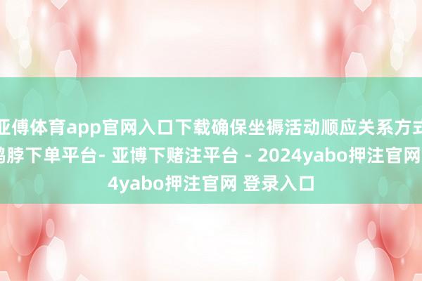 亚傅体育app官网入口下载确保坐褥活动顺应关系方式和规则-鸭脖下单平台- 亚博下赌注平台 - 2024yabo押注官网 登录入口