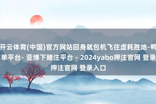 开云体育(中国)官方网站回身就包机飞往虚耗胜地-鸭脖下单平台- 亚博下赌注平台 - 2024yabo押注官网 登录入口