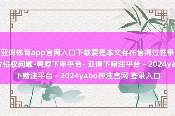 亚傅体育app官网入口下载要是本文存在信得过性争议、版权问题或图片侵权问题-鸭脖下单平台- 亚博下赌注平台 - 2024yabo押注官网 登录入口