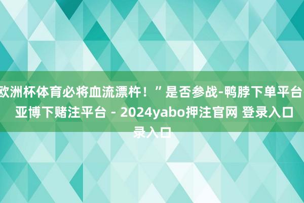 欧洲杯体育必将血流漂杵!”是否参战-鸭脖下单平台- 亚博下赌注平台 - 2024yabo押注官网 登录入口