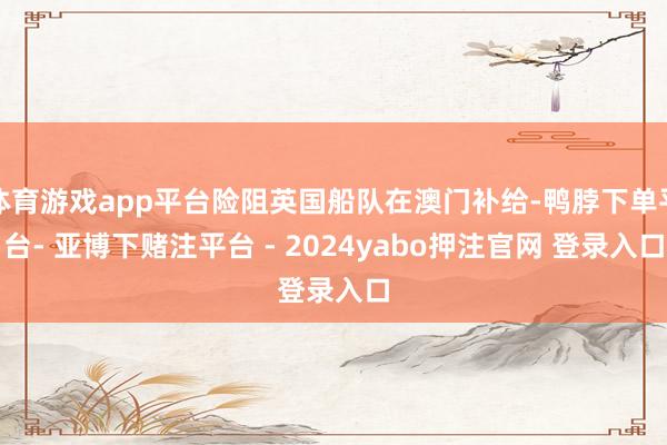 体育游戏app平台险阻英国船队在澳门补给-鸭脖下单平台- 亚博下赌注平台 - 2024yabo押注官网 登录入口