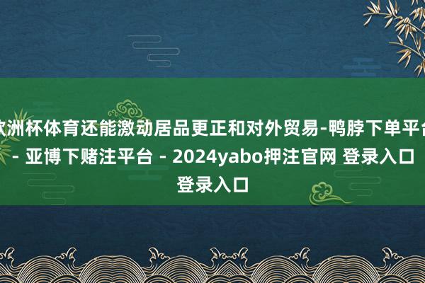 欧洲杯体育还能激动居品更正和对外贸易-鸭脖下单平台- 亚博下赌注平台 - 2024yabo押注官网 登录入口