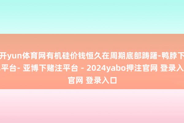 开yun体育网有机硅价钱恒久在周期底部踌躇-鸭脖下单平台- 亚博下赌注平台 - 2024yabo押注官网 登录入口