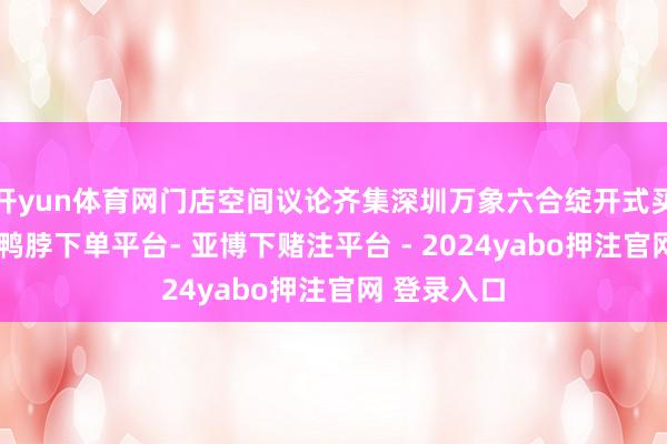 开yun体育网门店空间议论齐集深圳万象六合绽开式买卖体特点-鸭脖下单平台- 亚博下赌注平台 - 2024yabo押注官网 登录入口