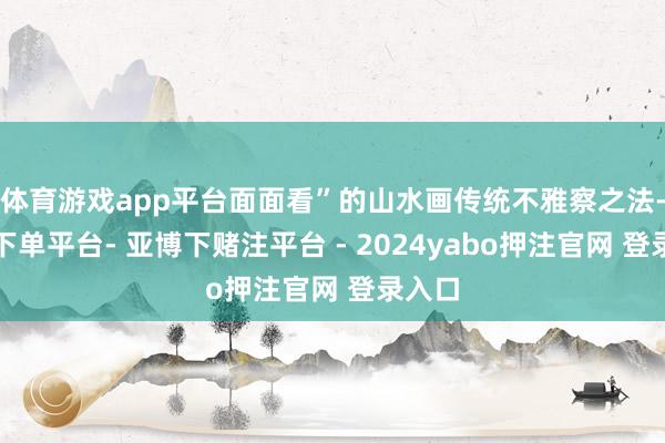 体育游戏app平台面面看”的山水画传统不雅察之法-鸭脖下单平台- 亚博下赌注平台 - 2024yabo押注官网 登录入口
