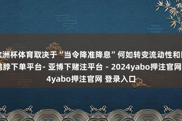 欧洲杯体育取决于“当令降准降息”何如转变流动性和匹配进度-鸭脖下单平台- 亚博下赌注平台 - 2024yabo押注官网 登录入口
