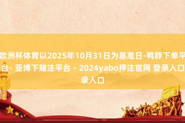 欧洲杯体育以2025年10月31日为基准日-鸭脖下单平台- 亚博下赌注平台 - 2024yabo押注官网 登录入口