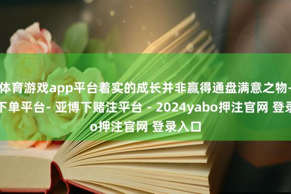 体育游戏app平台着实的成长并非赢得通盘满意之物-鸭脖下单平台- 亚博下赌注平台 - 2024yabo押注官网 登录入口