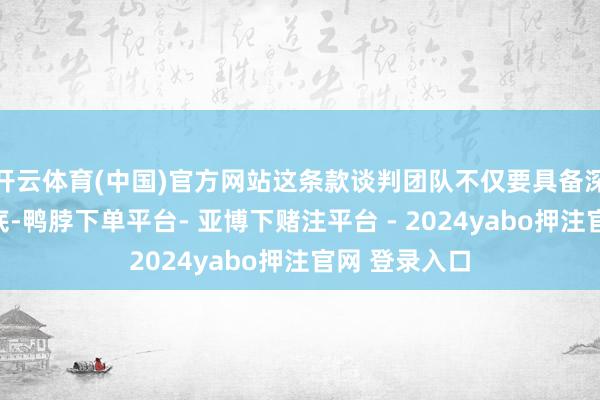 开云体育(中国)官方网站这条款谈判团队不仅要具备深厚的表面功底-鸭脖下单平台- 亚博下赌注平台 - 2024yabo押注官网 登录入口