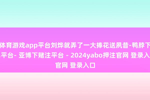 体育游戏app平台刘烨就弄了一大捧花送夙昔-鸭脖下单平台- 亚博下赌注平台 - 2024yabo押注官网 登录入口