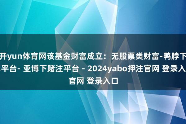 开yun体育网该基金财富成立：无股票类财富-鸭脖下单平台- 亚博下赌注平台 - 2024yabo押注官网 登录入口