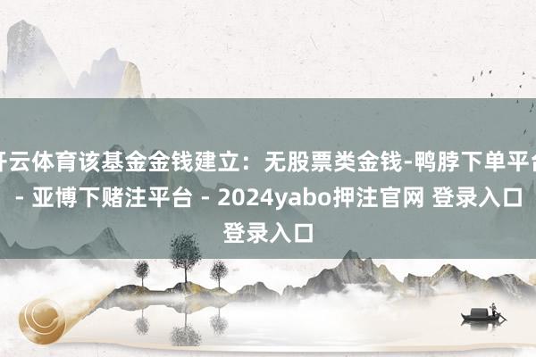 开云体育该基金金钱建立：无股票类金钱-鸭脖下单平台- 亚博下赌注平台 - 2024yabo押注官网 登录入口
