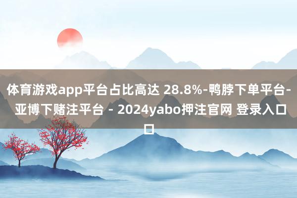 体育游戏app平台占比高达 28.8%-鸭脖下单平台- 亚博下赌注平台 - 2024yabo押注官网 登录入口