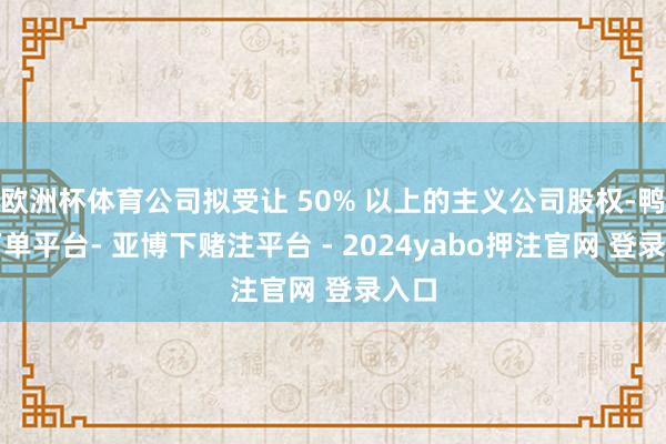 欧洲杯体育公司拟受让 50% 以上的主义公司股权-鸭脖下单平台- 亚博下赌注平台 - 2024yabo押注官网 登录入口