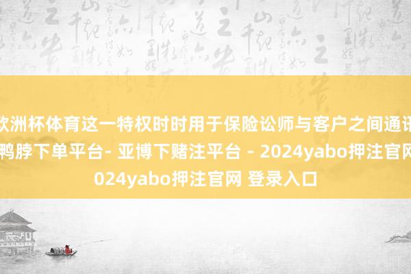 欧洲杯体育这一特权时时用于保险讼师与客户之间通讯不被公开-鸭脖下单平台- 亚博下赌注平台 - 2024yabo押注官网 登录入口