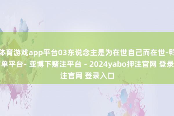 体育游戏app平台03东说念主是为在世自己而在世-鸭脖下单平台- 亚博下赌注平台 - 2024yabo押注官网 登录入口