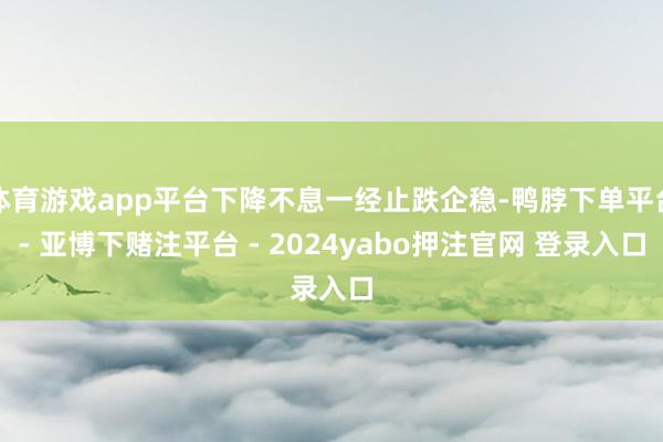 体育游戏app平台下降不息一经止跌企稳-鸭脖下单平台- 亚博下赌注平台 - 2024yabo押注官网 登录入口
