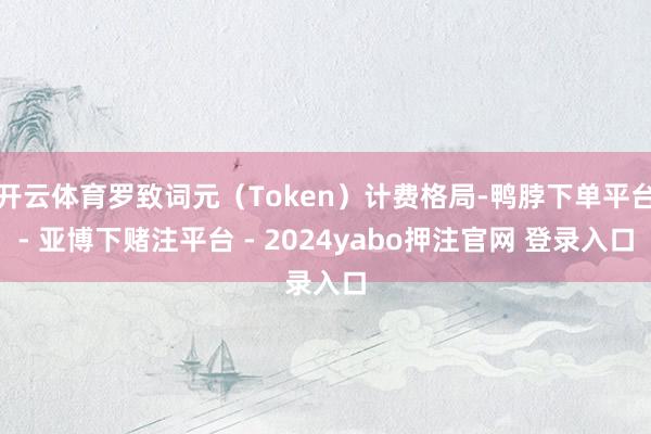 开云体育罗致词元（Token）计费格局-鸭脖下单平台- 亚博下赌注平台 - 2024yabo押注官网 登录入口