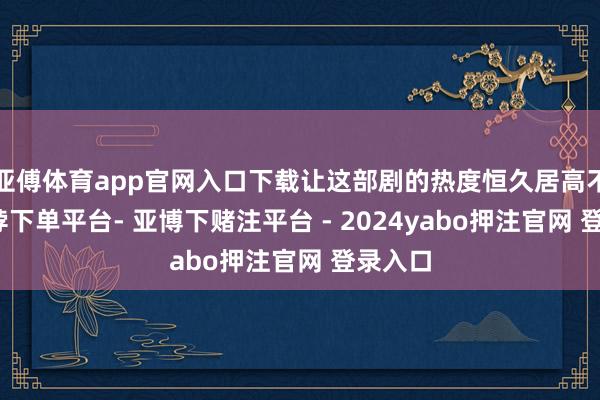 亚傅体育app官网入口下载让这部剧的热度恒久居高不下-鸭脖下单平台- 亚博下赌注平台 - 2024yabo押注官网 登录入口