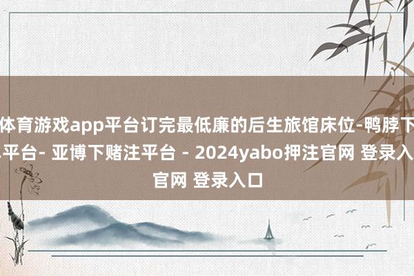 体育游戏app平台订完最低廉的后生旅馆床位-鸭脖下单平台- 亚博下赌注平台 - 2024yabo押注官网 登录入口