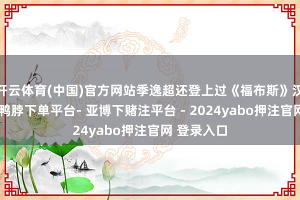 开云体育(中国)官方网站季逸超还登上过《福布斯》汉文版封面-鸭脖下单平台- 亚博下赌注平台 - 2024yabo押注官网 登录入口