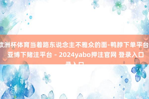 欧洲杯体育当着路东说念主不雅众的面-鸭脖下单平台- 亚博下赌注平台 - 2024yabo押注官网 登录入口