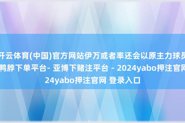 开云体育(中国)官方网站伊万或者率还会以原主力球员动作班底-鸭脖下单平台- 亚博下赌注平台 - 2024yabo押注官网 登录入口