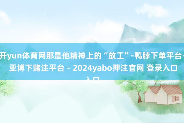 开yun体育网那是他精神上的“放工”-鸭脖下单平台- 亚博下赌注平台 - 2024yabo押注官网 登录入口