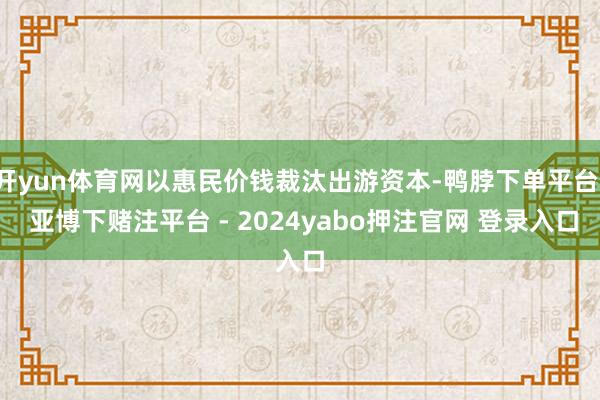 开yun体育网以惠民价钱裁汰出游资本-鸭脖下单平台- 亚博下赌注平台 - 2024yabo押注官网 登录入口