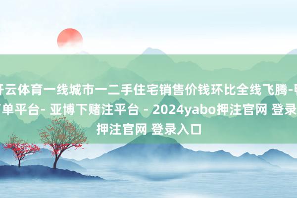 开云体育一线城市一二手住宅销售价钱环比全线飞腾-鸭脖下单平台- 亚博下赌注平台 - 2024yabo押注官网 登录入口