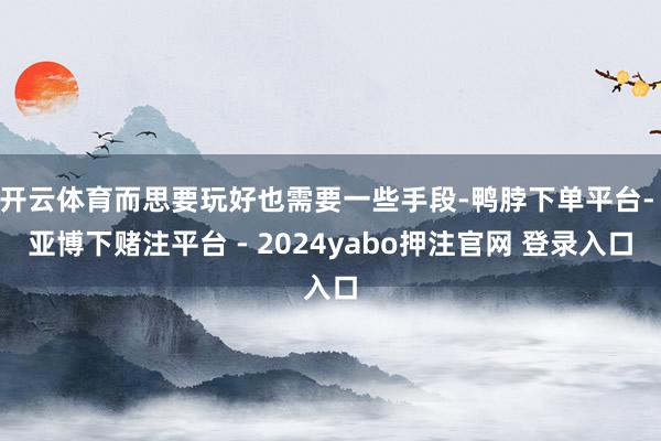 开云体育而思要玩好也需要一些手段-鸭脖下单平台- 亚博下赌注平台 - 2024yabo押注官网 登录入口