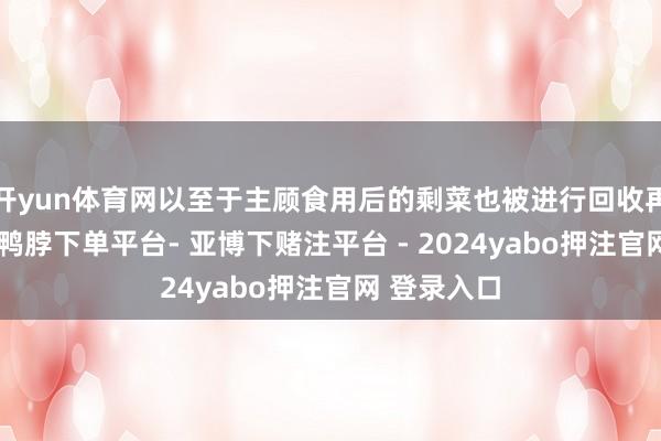 开yun体育网以至于主顾食用后的剩菜也被进行回收再加工售卖-鸭脖下单平台- 亚博下赌注平台 - 2024yabo押注官网 登录入口