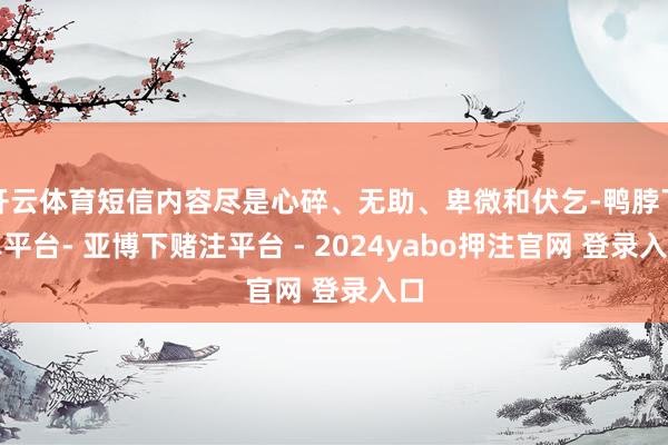 开云体育短信内容尽是心碎、无助、卑微和伏乞-鸭脖下单平台- 亚博下赌注平台 - 2024yabo押注官网 登录入口