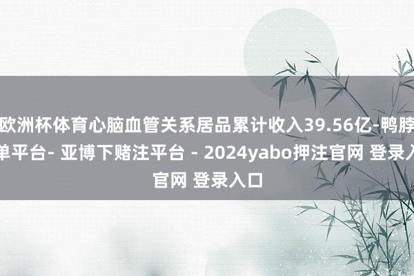 欧洲杯体育心脑血管关系居品累计收入39.56亿-鸭脖下单平台- 亚博下赌注平台 - 2024yabo押注官网 登录入口