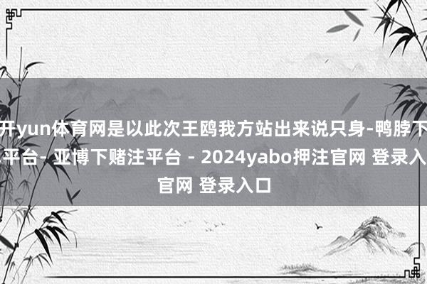 开yun体育网是以此次王鸥我方站出来说只身-鸭脖下单平台- 亚博下赌注平台 - 2024yabo押注官网 登录入口