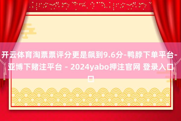 开云体育淘票票评分更是飙到9.6分-鸭脖下单平台- 亚博下赌注平台 - 2024yabo押注官网 登录入口