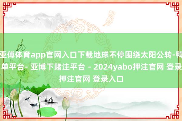 亚傅体育app官网入口下载地球不停围绕太阳公转-鸭脖下单平台- 亚博下赌注平台 - 2024yabo押注官网 登录入口