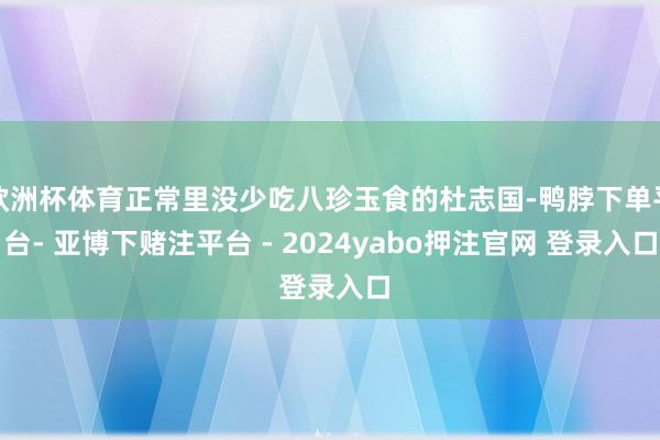 欧洲杯体育正常里没少吃八珍玉食的杜志国-鸭脖下单平台- 亚博下赌注平台 - 2024yabo押注官网 登录入口