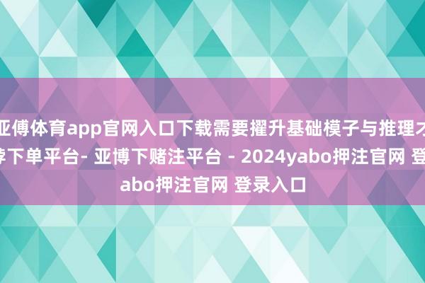 亚傅体育app官网入口下载需要擢升基础模子与推理才调-鸭脖下单平台- 亚博下赌注平台 - 2024yabo押注官网 登录入口