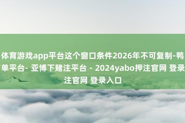 体育游戏app平台这个窗口条件2026年不可复制-鸭脖下单平台- 亚博下赌注平台 - 2024yabo押注官网 登录入口