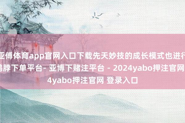 亚傅体育app官网入口下载先天妙技的成长模式也进行了休养-鸭脖下单平台- 亚博下赌注平台 - 2024yabo押注官网 登录入口