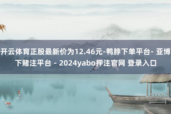 开云体育正股最新价为12.46元-鸭脖下单平台- 亚博下赌注平台 - 2024yabo押注官网 登录入口
