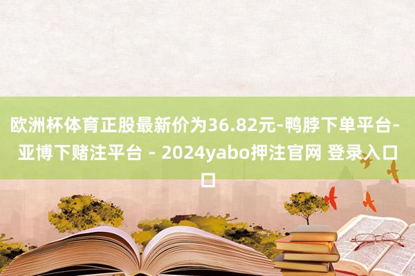 欧洲杯体育正股最新价为36.82元-鸭脖下单平台- 亚博下赌注平台 - 2024yabo押注官网 登录入口