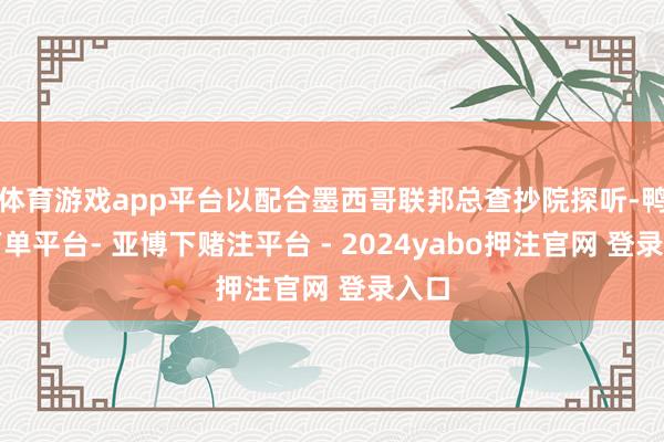 体育游戏app平台以配合墨西哥联邦总查抄院探听-鸭脖下单平台- 亚博下赌注平台 - 2024yabo押注官网 登录入口