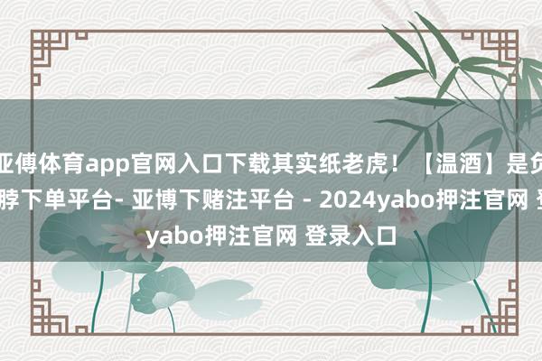亚傅体育app官网入口下载其实纸老虎！【温酒】是负面技-鸭脖下单平台- 亚博下赌注平台 - 2024yabo押注官网 登录入口