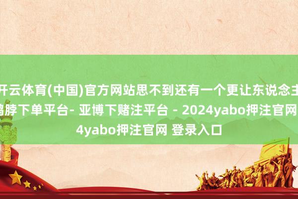 开云体育(中国)官方网站思不到还有一个更让东说念主青睐的-鸭脖下单平台- 亚博下赌注平台 - 2024yabo押注官网 登录入口