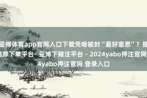 亚傅体育app官网入口下载凭啥被封“最好意思”？提及张俪-鸭脖下单平台- 亚博下赌注平台 - 2024yabo押注官网 登录入口